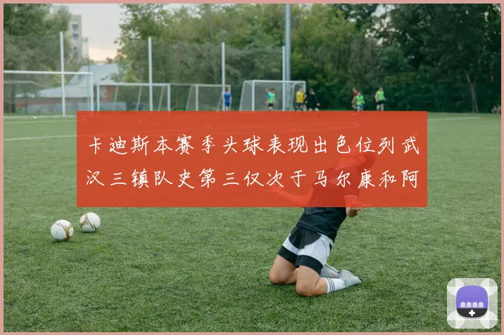 卡迪斯本赛季头球表现出色位列武汉三镇队史第三仅次于马尔康和阿齐兹