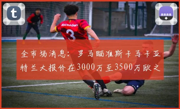 全市场消息：罗马瞄准斯卡马卡亚特兰大报价在3000万至3500万欧之间