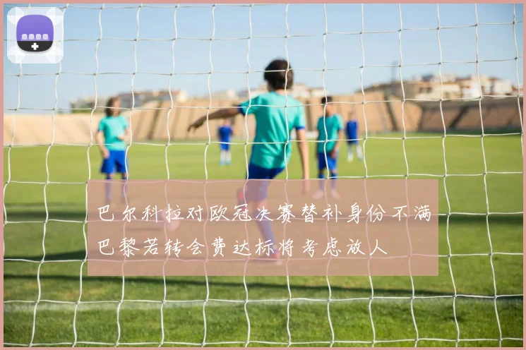 巴尔科拉对欧冠决赛替补身份不满巴黎若转会费达标将考虑放人