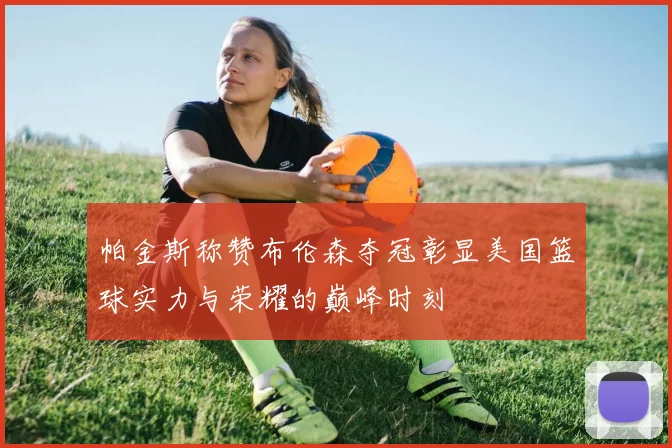 帕金斯称赞布伦森夺冠彰显美国篮球实力与荣耀的巅峰时刻