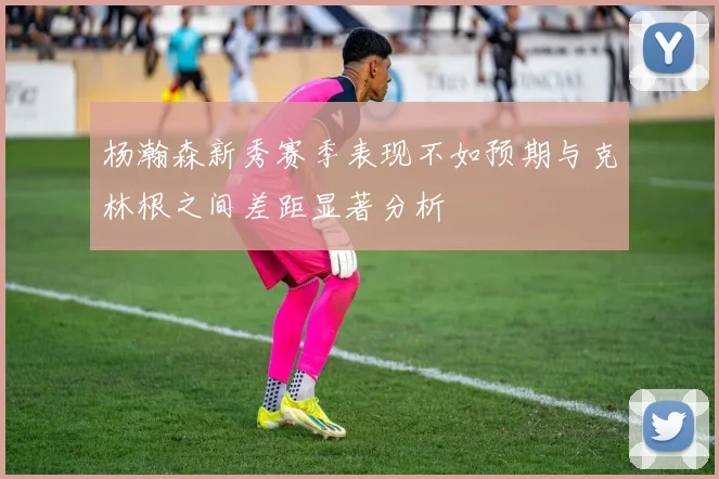 杨瀚森新秀赛季表现不如预期与克林根之间差距显著分析