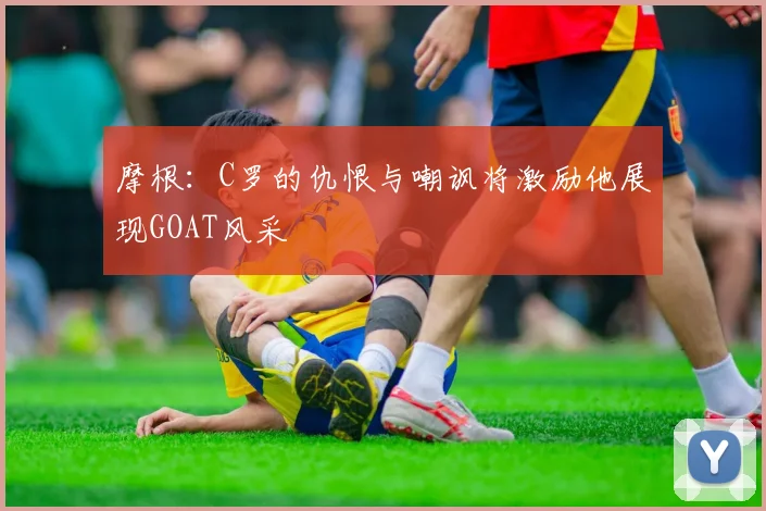 摩根：C罗的仇恨与嘲讽将激励他展现GOAT风采