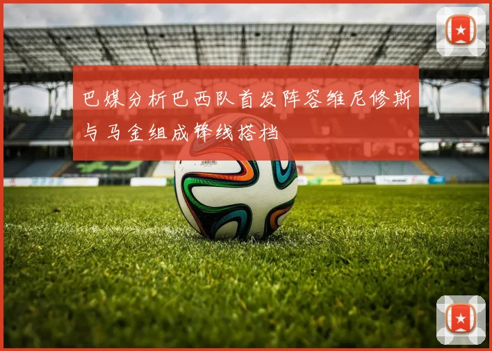 巴媒分析巴西队首发阵容维尼修斯与马金组成锋线搭档
