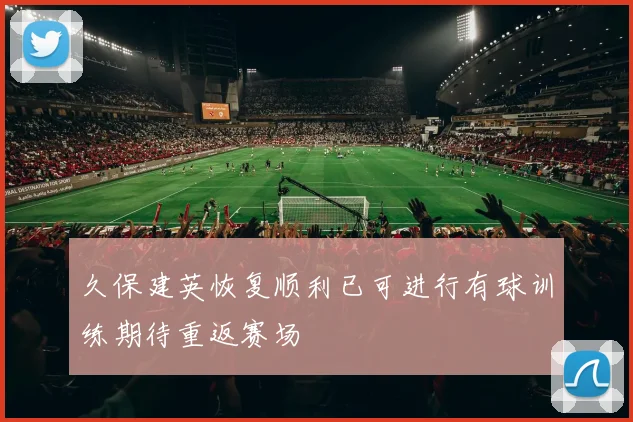 久保建英恢复顺利已可进行有球训练期待重返赛场
