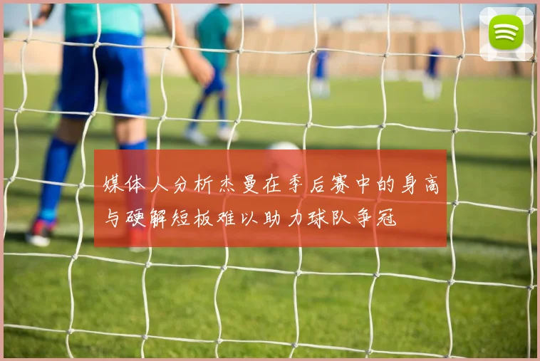 媒体人分析杰曼在季后赛中的身高与硬解短板难以助力球队争冠