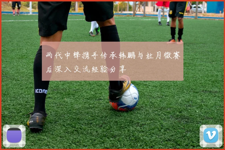 两代中锋携手传承韩鹏与杜月徵赛后深入交流经验分享