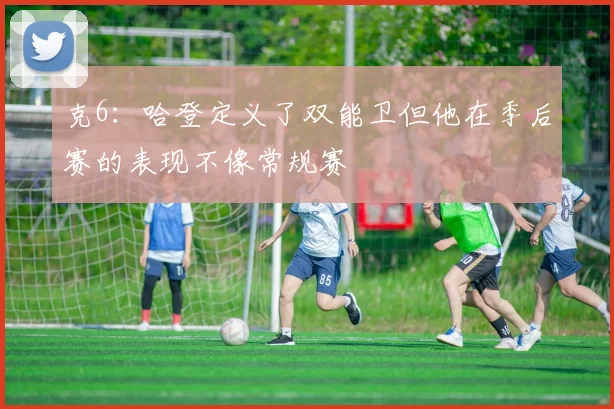 克6：哈登定义了双能卫但他在季后赛的表现不像常规赛