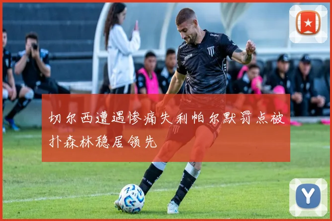 切尔西遭遇惨痛失利帕尔默罚点被扑森林稳居领先