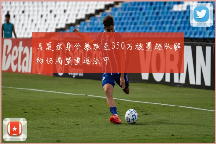 马夏尔身价暴跌至350万被墨超队解约仍渴望重返法甲