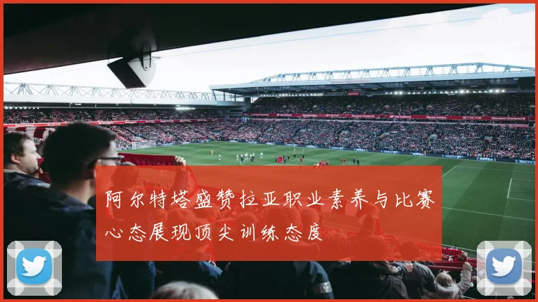 阿尔特塔盛赞拉亚职业素养与比赛心态展现顶尖训练态度