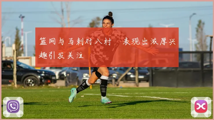 篮网与马刺对八村塁表现出浓厚兴趣引发关注