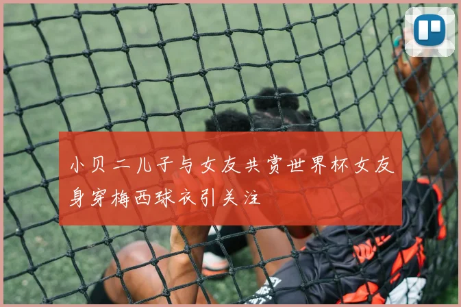 小贝二儿子与女友共赏世界杯女友身穿梅西球衣引关注